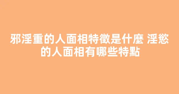 邪淫重的人面相特徵是什麼 淫慾的人面相有哪些特點